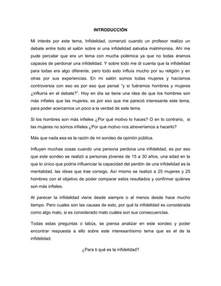 INTRODUCCIÓN
Mi interés por este tema, Infidelidad, comenzó cuando un profesor realizo un
debate entre todo el salón sobre si una infidelidad salvaba matrimonios. Ahí me
pude percatar que era un tema con mucha polémica ya que no todas éramos
capaces de perdonar una infidelidad. Y sobre todo me di cuenta que la infidelidad
para todas era algo diferente, pero todo esto influía mucho por su religión y en
otras por sus experiencias. En mi salón somos todas mujeres y hacíamos
controversia con eso es por eso que pensé “y si fuéramos hombres y mujeres
¿influiría en el debate?”. Hoy en día se tiene una idea de que los hombres son
más infieles que las mujeres, es por eso que me pareció interesante este tema,
para poder acercarnos un poco a la verdad de este tema.
Si los hombres son más infieles ¿Por qué motivo lo haces? O en lo contrario, si
las mujeres no somos infieles ¿Por qué motivo nos atreveríamos a hacerlo?
Más que nada esa es la razón de mi sondeo de opinión pública.
Influyen muchas cosas cuando una persona perdona una infidelidad, es por eso
que este sondeo se realizó a personas jóvenes de 15 a 30 años, una edad en la
que lo único que podría influenciar la capacidad del perdón de una infidelidad es la
mentalidad, las ideas que trae consigo. Así mismo se realizó a 25 mujeres y 25
hombres con el objetivo de poder comparar estos resultados y confirmar quiénes
son más infieles.
Al parecer la infidelidad viene desde siempre o al menos desde hace mucho
tiempo. Pero cuales son las causas de esto, por qué la infidelidad es considerada
como algo malo, si es considerado malo cuáles son sus consecuencias.
Todas estas preguntas o tabús, se piensa analizar en este sondeo y poder
encontrar respuesta a ello sobre este interesantísimo tema que es el de la
infidelidad.
¿Para ti qué es la infidelidad?
 