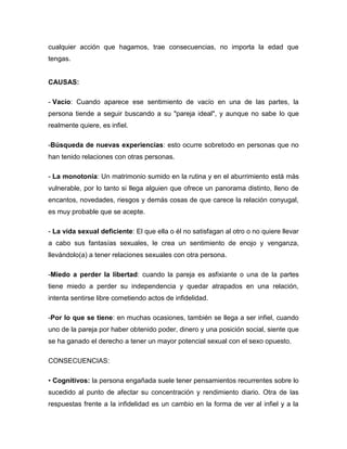 cualquier acción que hagamos, trae consecuencias, no importa la edad que
tengas.
CAUSAS:
- Vacío: Cuando aparece ese sentimiento de vacío en una de las partes, la
persona tiende a seguir buscando a su "pareja ideal", y aunque no sabe lo que
realmente quiere, es infiel.
-Búsqueda de nuevas experiencias: esto ocurre sobretodo en personas que no
han tenido relaciones con otras personas.
- La monotonía: Un matrimonio sumido en la rutina y en el aburrimiento está más
vulnerable, por lo tanto si llega alguien que ofrece un panorama distinto, lleno de
encantos, novedades, riesgos y demás cosas de que carece la relación conyugal,
es muy probable que se acepte.
- La vida sexual deficiente: El que ella o él no satisfagan al otro o no quiere llevar
a cabo sus fantasías sexuales, le crea un sentimiento de enojo y venganza,
llevándolo(a) a tener relaciones sexuales con otra persona.
-Miedo a perder la libertad: cuando la pareja es asfixiante o una de la partes
tiene miedo a perder su independencia y quedar atrapados en una relación,
intenta sentirse libre cometiendo actos de infidelidad.
-Por lo que se tiene: en muchas ocasiones, también se llega a ser infiel, cuando
uno de la pareja por haber obtenido poder, dinero y una posición social, siente que
se ha ganado el derecho a tener un mayor potencial sexual con el sexo opuesto.
CONSECUENCIAS:
• Cognitivos: la persona engañada suele tener pensamientos recurrentes sobre lo
sucedido al punto de afectar su concentración y rendimiento diario. Otra de las
respuestas frente a la infidelidad es un cambio en la forma de ver al infiel y a la
 