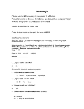 Metodología
Público objetivo: 25 hombres y 25 mujeres de 15 a 30 años.
Porque la mayoría no depende de nada más que de sus ideas para poder hablar
del tema. Y la juventud es una base de la infidelidad.
Método de recopilación: cara a cara
Fecha de levantamiento: jueves 9 de mayo del 2013
Diseño del cuestionario:
Pregunta clave: ¿Qué es infidelidad para los hombres y para las mujeres?
Hola, mi nombre es Yomalli García, soy estudiante del Colegio de Consultores en Imagen
Pública. Estoy realizando un trabajo de opinión pública acerca de la infidelidad. ¿Podría
ayudarme a responder algunas preguntas?
Sexo F M
Edad: a) 15-20 b) 21-25 c) 26-30
Religión ______________
1.- ¿Alguna vez has sido infiel?
Sí No
Si respondiste sí contesta la siguiente pregunta
2.- ¿Cuántas veces has sido infiel?
A) Una vez B) Pocas veces D) Siempre
3.- ¿Alguna vez te han sido infiel?
B) Sí No No sé
4.- ¿Has perdonado una infidelidad?
Sí No
5.- ¿Por qué motivo serías o has sido infiel? (subraya)
a) Diversión
b) Tu pareja no te corresponde
 
