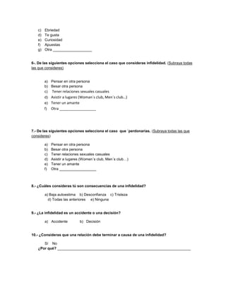 c) Ebriedad
d) Te gusta
e) Curiosidad
f) Apuestas
g) Otra ___________________
6-. De las siguientes opciones selecciona el caso que consideras infidelidad. (Subraya todas
las que consideres)
a) Pensar en otra persona
b) Besar otra persona
c) Tener relaciones sexuales casuales
d) Asistir a lugares (Woman´s club, Men´s club…)
e) Tener un amante
f) Otra __________________
7.- De las siguientes opciones selecciona el caso que ´perdonarías. (Subraya todas las que
consideres)
a) Pensar en otra persona
b) Besar otra persona
c) Tener relaciones sexuales casuales
d) Asistir a lugares (Women´s club, Men´s club…)
e) Tener un amante
f) Otra __________________
8.- ¿Cuáles consideras tú son consecuencias de una infidelidad?
a) Baja autoestima b) Desconfianza c) Tristeza
d) Todas las anteriores e) Ninguna
9.- ¿La infidelidad es un accidente o una decisión?
a) Accidente b) Decisión
10.- ¿Consideras que una relación debe terminar a causa de una infidelidad?
Sí No
¿Por qué? _________________________________________________________________
 