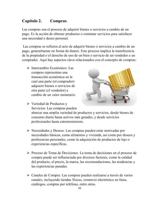 10
Capítulo 2. Compras.
Las compras son el proceso de adquirir bienes o servicios a cambio de un
pago. Es la acción de obtener productos o contratar servicios para satisfacer
una necesidad o deseo personal.
Las compras se refieren al acto de adquirir bienes o servicios a cambio de un
pago, generalmente en forma de dinero. Este proceso implica la transferencia
de la propiedad o el derecho de uso de un bien o servicio de un vendedor a un
comprador. Aquí hay aspectos clave relacionados con el concepto de compras:
 Intercambio Económico: Las
compras representan una
transacción económica en la
cual una parte (el comprador)
adquiere bienes o servicios de
otra parte (el vendedor) a
cambio de un valor monetario.
 Variedad de Productos y
Servicios: Las compras pueden
abarcar una amplia variedad de productos y servicios, desde bienes de
consumo diario hasta activos más grandes, y desde servicios
profesionales hasta entretenimiento.
 Necesidades y Deseos: Las compras pueden estar motivadas por
necesidades básicas, como alimentos y vivienda, así como por deseos y
preferencias personales, como la adquisición de productos de lujo o
experiencias específicas.
 Proceso de Toma de Decisiones: La toma de decisiones en el proceso de
compra puede ser influenciada por diversos factores, como la calidad
del producto, el precio, la marca, las recomendaciones, las tendencias y
las experiencias pasadas.
 Canales de Compra: Las compras pueden realizarse a través de varios
canales, incluyendo tiendas físicas, comercio electrónico en línea,
catálogos, compras por teléfono, entre otros.
 