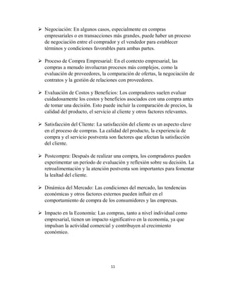 11
 Negociación: En algunos casos, especialmente en compras
empresariales o en transacciones más grandes, puede haber un proceso
de negociación entre el comprador y el vendedor para establecer
términos y condiciones favorables para ambas partes.
 Proceso de Compra Empresarial: En el contexto empresarial, las
compras a menudo involucran procesos más complejos, como la
evaluación de proveedores, la comparación de ofertas, la negociación de
contratos y la gestión de relaciones con proveedores.
 Evaluación de Costos y Beneficios: Los compradores suelen evaluar
cuidadosamente los costos y beneficios asociados con una compra antes
de tomar una decisión. Esto puede incluir la comparación de precios, la
calidad del producto, el servicio al cliente y otros factores relevantes.
 Satisfacción del Cliente: La satisfacción del cliente es un aspecto clave
en el proceso de compras. La calidad del producto, la experiencia de
compra y el servicio postventa son factores que afectan la satisfacción
del cliente.
 Postcompra: Después de realizar una compra, los compradores pueden
experimentar un período de evaluación y reflexión sobre su decisión. La
retroalimentación y la atención postventa son importantes para fomentar
la lealtad del cliente.
 Dinámica del Mercado: Las condiciones del mercado, las tendencias
económicas y otros factores externos pueden influir en el
comportamiento de compra de los consumidores y las empresas.
 Impacto en la Economía: Las compras, tanto a nivel individual como
empresarial, tienen un impacto significativo en la economía, ya que
impulsan la actividad comercial y contribuyen al crecimiento
económico.
 