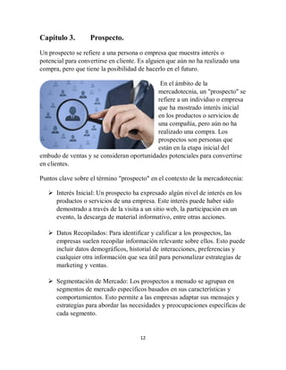 12
Capítulo 3. Prospecto.
Un prospecto se refiere a una persona o empresa que muestra interés o
potencial para convertirse en cliente. Es alguien que aún no ha realizado una
compra, pero que tiene la posibilidad de hacerlo en el futuro.
En el ámbito de la
mercadotecnia, un "prospecto" se
refiere a un individuo o empresa
que ha mostrado interés inicial
en los productos o servicios de
una compañía, pero aún no ha
realizado una compra. Los
prospectos son personas que
están en la etapa inicial del
embudo de ventas y se consideran oportunidades potenciales para convertirse
en clientes.
Puntos clave sobre el término "prospecto" en el contexto de la mercadotecnia:
 Interés Inicial: Un prospecto ha expresado algún nivel de interés en los
productos o servicios de una empresa. Este interés puede haber sido
demostrado a través de la visita a un sitio web, la participación en un
evento, la descarga de material informativo, entre otras acciones.
 Datos Recopilados: Para identificar y calificar a los prospectos, las
empresas suelen recopilar información relevante sobre ellos. Esto puede
incluir datos demográficos, historial de interacciones, preferencias y
cualquier otra información que sea útil para personalizar estrategias de
marketing y ventas.
 Segmentación de Mercado: Los prospectos a menudo se agrupan en
segmentos de mercado específicos basados en sus características y
comportamientos. Esto permite a las empresas adaptar sus mensajes y
estrategias para abordar las necesidades y preocupaciones específicas de
cada segmento.
 
