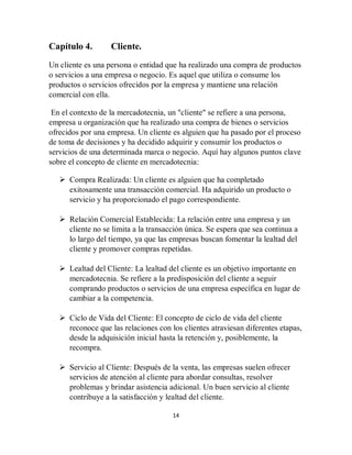14
Capítulo 4. Cliente.
Un cliente es una persona o entidad que ha realizado una compra de productos
o servicios a una empresa o negocio. Es aquel que utiliza o consume los
productos o servicios ofrecidos por la empresa y mantiene una relación
comercial con ella.
En el contexto de la mercadotecnia, un "cliente" se refiere a una persona,
empresa u organización que ha realizado una compra de bienes o servicios
ofrecidos por una empresa. Un cliente es alguien que ha pasado por el proceso
de toma de decisiones y ha decidido adquirir y consumir los productos o
servicios de una determinada marca o negocio. Aquí hay algunos puntos clave
sobre el concepto de cliente en mercadotecnia:
 Compra Realizada: Un cliente es alguien que ha completado
exitosamente una transacción comercial. Ha adquirido un producto o
servicio y ha proporcionado el pago correspondiente.
 Relación Comercial Establecida: La relación entre una empresa y un
cliente no se limita a la transacción única. Se espera que sea continua a
lo largo del tiempo, ya que las empresas buscan fomentar la lealtad del
cliente y promover compras repetidas.
 Lealtad del Cliente: La lealtad del cliente es un objetivo importante en
mercadotecnia. Se refiere a la predisposición del cliente a seguir
comprando productos o servicios de una empresa específica en lugar de
cambiar a la competencia.
 Ciclo de Vida del Cliente: El concepto de ciclo de vida del cliente
reconoce que las relaciones con los clientes atraviesan diferentes etapas,
desde la adquisición inicial hasta la retención y, posiblemente, la
recompra.
 Servicio al Cliente: Después de la venta, las empresas suelen ofrecer
servicios de atención al cliente para abordar consultas, resolver
problemas y brindar asistencia adicional. Un buen servicio al cliente
contribuye a la satisfacción y lealtad del cliente.
 