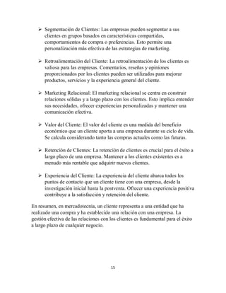 15
 Segmentación de Clientes: Las empresas pueden segmentar a sus
clientes en grupos basados en características compartidas,
comportamientos de compra o preferencias. Esto permite una
personalización más efectiva de las estrategias de marketing.
 Retroalimentación del Cliente: La retroalimentación de los clientes es
valiosa para las empresas. Comentarios, reseñas y opiniones
proporcionados por los clientes pueden ser utilizados para mejorar
productos, servicios y la experiencia general del cliente.
 Marketing Relacional: El marketing relacional se centra en construir
relaciones sólidas y a largo plazo con los clientes. Esto implica entender
sus necesidades, ofrecer experiencias personalizadas y mantener una
comunicación efectiva.
 Valor del Cliente: El valor del cliente es una medida del beneficio
económico que un cliente aporta a una empresa durante su ciclo de vida.
Se calcula considerando tanto las compras actuales como las futuras.
 Retención de Clientes: La retención de clientes es crucial para el éxito a
largo plazo de una empresa. Mantener a los clientes existentes es a
menudo más rentable que adquirir nuevos clientes.
 Experiencia del Cliente: La experiencia del cliente abarca todos los
puntos de contacto que un cliente tiene con una empresa, desde la
investigación inicial hasta la postventa. Ofrecer una experiencia positiva
contribuye a la satisfacción y retención del cliente.
En resumen, en mercadotecnia, un cliente representa a una entidad que ha
realizado una compra y ha establecido una relación con una empresa. La
gestión efectiva de las relaciones con los clientes es fundamental para el éxito
a largo plazo de cualquier negocio.
 