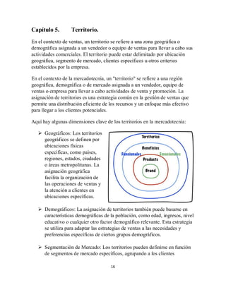 16
Capítulo 5. Territorio.
En el contexto de ventas, un territorio se refiere a una zona geográfica o
demográfica asignada a un vendedor o equipo de ventas para llevar a cabo sus
actividades comerciales. El territorio puede estar delimitado por ubicación
geográfica, segmento de mercado, clientes específicos u otros criterios
establecidos por la empresa.
En el contexto de la mercadotecnia, un "territorio" se refiere a una región
geográfica, demográfica o de mercado asignada a un vendedor, equipo de
ventas o empresa para llevar a cabo actividades de venta y promoción. La
asignación de territorios es una estrategia común en la gestión de ventas que
permite una distribución eficiente de los recursos y un enfoque más efectivo
para llegar a los clientes potenciales.
Aquí hay algunas dimensiones clave de los territorios en la mercadotecnia:
 Geográficos: Los territorios
geográficos se definen por
ubicaciones físicas
específicas, como países,
regiones, estados, ciudades
o áreas metropolitanas. La
asignación geográfica
facilita la organización de
las operaciones de ventas y
la atención a clientes en
ubicaciones específicas.
 Demográficos: La asignación de territorios también puede basarse en
características demográficas de la población, como edad, ingresos, nivel
educativo o cualquier otro factor demográfico relevante. Esta estrategia
se utiliza para adaptar las estrategias de ventas a las necesidades y
preferencias específicas de ciertos grupos demográficos.
 Segmentación de Mercado: Los territorios pueden definirse en función
de segmentos de mercado específicos, agrupando a los clientes
 