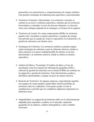 17
potenciales con características y comportamientos de compra similares.
Esto permite estrategias de marketing más específicas y personalizadas.
 Territorios Verticales u Horizontales: Los territorios verticales se
centran en un sector o industria específicos, mientras que los territorios
horizontales se extienden a través de diversas industrias. La elección
entre estos enfoques depende de la estrategia y el alcance de la empresa.
 Territorios de Cuenta: En ventas empresariales (B2B), los territorios
pueden estar vinculados a cuentas específicas o a grupos de cuentas.
Esto permite que un equipo de ventas se especialice en el desarrollo y la
gestión de relaciones con clientes clave.
 Estrategias de Cobertura: Los territorios también se pueden asignar
según estrategias de cobertura, como la cobertura intensiva, donde se
busca alcanzar a la mayor cantidad posible de clientes en un área
determinada, o la cobertura selectiva, donde se enfoca en clientes
específicos.
 Análisis de Datos y Tecnología: El análisis de datos y el uso de
tecnologías como los sistemas de información geográfica (GIS) y
software de gestión de relaciones con el cliente (CRM) son comunes en
la asignación y gestión de territorios. Estas herramientas ayudan a
identificar oportunidades y asignar recursos de manera efectiva.
 Rotación de Territorios: En algunas empresas, especialmente aquellas
con equipos de ventas grandes, puede haber rotación periódica de
territorios entre los vendedores. Esto puede ayudar a evitar la
complacencia y permitir que los vendedores adquieran experiencia en
diferentes áreas.
 Adaptabilidad: La asignación de territorios debe ser lo suficientemente
adaptable para responder a cambios en el mercado, expansión
geográfica de la empresa, cambios demográficos y otras variables
relevantes.
 