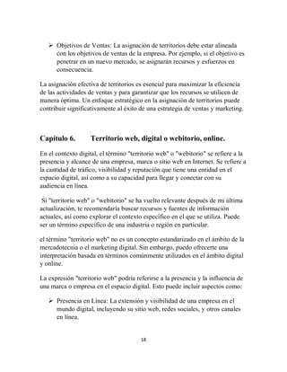 18
 Objetivos de Ventas: La asignación de territorios debe estar alineada
con los objetivos de ventas de la empresa. Por ejemplo, si el objetivo es
penetrar en un nuevo mercado, se asignarán recursos y esfuerzos en
consecuencia.
La asignación efectiva de territorios es esencial para maximizar la eficiencia
de las actividades de ventas y para garantizar que los recursos se utilicen de
manera óptima. Un enfoque estratégico en la asignación de territorios puede
contribuir significativamente al éxito de una estrategia de ventas y marketing.
Capítulo 6. Territorio web, digital o webitorio, online.
En el contexto digital, el término "territorio web" o "webitorio" se refiere a la
presencia y alcance de una empresa, marca o sitio web en Internet. Se refiere a
la cantidad de tráfico, visibilidad y reputación que tiene una entidad en el
espacio digital, así como a su capacidad para llegar y conectar con su
audiencia en línea.
Si "territorio web" o "webitorio" se ha vuelto relevante después de mi última
actualización, te recomendaría buscar recursos y fuentes de información
actuales, así como explorar el contexto específico en el que se utiliza. Puede
ser un término específico de una industria o región en particular.
el término "territorio web" no es un concepto estandarizado en el ámbito de la
mercadotecnia o el marketing digital. Sin embargo, puedo ofrecerte una
interpretación basada en términos comúnmente utilizados en el ámbito digital
y online.
La expresión "territorio web" podría referirse a la presencia y la influencia de
una marca o empresa en el espacio digital. Esto puede incluir aspectos como:
 Presencia en Línea: La extensión y visibilidad de una empresa en el
mundo digital, incluyendo su sitio web, redes sociales, y otros canales
en línea.
 