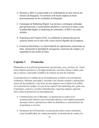 19
 Dominio y SEO: La efectividad y la visibilidad de un sitio web en los
motores de búsqueda. Un territorio web fuerte implica un buen
posicionamiento en los resultados de búsqueda.
 Estrategias de Marketing Digital: Las tácticas y estrategias utilizadas
para promocionar y comercializar productos o servicios en línea, como
la publicidad digital, el marketing de contenidos, el SEO y las redes
sociales.
 Experiencia del Usuario (UX): La calidad de la interacción que los
usuarios tienen con el sitio web y otros activos digitales de la empresa.
 Comercio Electrónico: La efectividad de las operaciones comerciales en
línea, incluyendo la facilidad de navegación, el proceso de compra y la
seguridad en una tienda en línea.
Capítulo 7. Promoción.
Promoción es la acción de promocionar una persona, cosa, servicio, etc. Tiene
como objetivo promover y divulgar productos, servicios, bienes o ideas, para
dar a conocer y persuadir al público de realizar un acto de consumo.
La promoción en el ámbito de la mercadotecnia se refiere a la actividad de
comunicar, informar, persuadir y recordar a los clientes actuales y potenciales
acerca de los productos o servicios de una empresa con el objetivo de influir
en su decisión de compra. Es una de las cuatro P del marketing mix, junto con
el producto, el precio y la plaza (distribución). Aquí hay algunos aspectos
clave sobre la promoción en mercadotecnia:
 Comunicación con el Mercado: La promoción se centra en la
comunicación efectiva con el mercado objetivo. Esto implica transmitir
mensajes claros y persuasivos sobre los beneficios y características de
un producto o servicio.
 Elementos de la Promoción: La promoción utiliza varios elementos,
como la publicidad, las ventas personales, la promoción de ventas, las
 