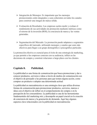 21
 Integración de Mensajes: Es importante que los mensajes
promocionales estén integrados y sean coherentes en todos los canales
para construir una imagen de marca sólida.
 Evaluación de Resultados: Las empresas suelen medir y evaluar el
rendimiento de sus actividades de promoción mediante métricas como
el retorno de la inversión (ROI), la conciencia de marca y las ventas
generadas.
 Segmentación del Mercado: La promoción puede adaptarse a segmentos
específicos del mercado, utilizando mensajes y canales que sean más
efectivos para llegar a un grupo demográfico o psicográfico particular.
La promoción efectiva es esencial para el éxito de una estrategia de marketing,
ya que permite a las empresas conectar con su audiencia, influir en las
decisiones de compra y construir relaciones a largo plazo con los clientes.
Capítulo 8. Publicidad.
La publicidad es una forma de comunicación que busca promocionar y dar a
conocer productos, servicios o ideas a través de medios de comunicación con
el objetivo de persuadir a las personas para que tomen alguna acción, como
comprar un producto o adoptar una determinada actitud.
La publicidad en mercadotecnia es una estrategia clave que utiliza diversas
formas de comunicación para promocionar productos, servicios, marcas o
ideas con el objetivo de influir en el comportamiento de compra o en la
percepción de los consumidores. La publicidad es una de las herramientas
fundamentales del marketing mix y desempeña un papel crucial en la creación
de conciencia de marca y la generación de demanda. Aquí hay algunos
aspectos clave relacionados con la publicidad en mercadotecnia:
 
