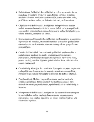 22
 Definición de Publicidad: La publicidad se refiere a cualquier forma
pagada de presentar y promover ideas, bienes, servicios o marcas
mediante diversos medios de comunicación, como televisión, radio,
periódicos, revistas, vallas publicitarias, internet y redes sociales.
 Objetivos de la Publicidad: Los objetivos de la publicidad pueden
incluir aumentar la conciencia de la marca, influir en la percepción del
consumidor, estimular la demanda, fomentar la lealtad del cliente y, en
última instancia, aumentar las ventas.
 Segmentación del Mercado: La publicidad puede adaptarse a segmentos
específicos del mercado, utilizando mensajes y enfoques que resuenen
con audiencias particulares en términos demográficos, geográficos o
psicográficos.
 Canales de Publicidad: Los canales de publicidad son los medios o
plataformas a través de los cuales se distribuyen los mensajes
publicitarios. Pueden incluir medios tradicionales (televisión, radio,
prensa escrita) y medios digitales (publicidad en línea, redes sociales,
correo electrónico).
 Creatividad y Mensajes: La creatividad desempeña un papel importante
en la publicidad. La creación de mensajes atractivos, memorables y
persuasivos es esencial para captar la atención del público objetivo.
 Planificación de Medios: La planificación de medios implica la
selección estratégica de los canales y momentos adecuados para
difundir los mensajes publicitarios, optimizando así la visibilidad y el
impacto.
 Presupuesto de Publicidad: La asignación de recursos financieros para
la publicidad se realiza mediante la creación de un presupuesto
publicitario. Esto implica equilibrar los costos con los objetivos y la
efectividad esperada.
 