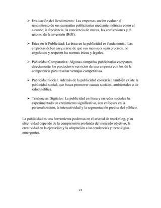 23
 Evaluación del Rendimiento: Las empresas suelen evaluar el
rendimiento de sus campañas publicitarias mediante métricas como el
alcance, la frecuencia, la conciencia de marca, las conversiones y el
retorno de la inversión (ROI).
 Ética en la Publicidad: La ética en la publicidad es fundamental. Las
empresas deben asegurarse de que sus mensajes sean precisos, no
engañosos y respeten las normas éticas y legales.
 Publicidad Comparativa: Algunas campañas publicitarias comparan
directamente los productos o servicios de una empresa con los de la
competencia para resaltar ventajas competitivas.
 Publicidad Social: Además de la publicidad comercial, también existe la
publicidad social, que busca promover causas sociales, ambientales o de
salud pública.
 Tendencias Digitales: La publicidad en línea y en redes sociales ha
experimentado un crecimiento significativo, con enfoques en la
personalización, la interactividad y la segmentación precisa del público.
La publicidad es una herramienta poderosa en el arsenal de marketing, y su
efectividad depende de la comprensión profunda del mercado objetivo, la
creatividad en la ejecución y la adaptación a las tendencias y tecnologías
emergentes.
 