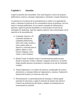 25
Capitulo 1. Atención.
Captar la atención del consumidor. Esto suele lograrse a través de anuncios
publicitarios creativos, mensajes impactantes o elementos visuales llamativos.
La atención en el contexto de la mercadotecnia se refiere a la capacidad de
atraer y mantener la atención de los consumidores hacia un producto, servicio,
marca o mensaje publicitario. En un entorno saturado de información y
opciones, captar la atención del público es esencial para el éxito de las
estrategias de marketing. Aquí hay algunos aspectos clave relacionados con la
atención en la mercadotecnia:
 Contenido Atractivo: El
contenido utilizado en
campañas publicitarias,
sitios web, redes sociales y
otros canales debe ser
atractivo y relevante para el
público objetivo. Esto
incluye imágenes, texto,
videos y otros formatos.
 Diseño Visual: El diseño visual es una herramienta poderosa para
llamar la atención. Colores vibrantes, imágenes atractivas y un diseño
limpio pueden destacar un producto o mensaje en un mar de estímulos
visuales.
 Títulos Impactantes: Los títulos de anuncios, encabezados de correos
electrónicos y mensajes deben ser impactantes y concisos. Capturan la
atención del usuario y lo motivan a leer más.
 Personalización: La personalización de mensajes y ofertas puede
aumentar la relevancia y captar la atención de manera más efectiva.
Conocer las preferencias del cliente y adaptar la comunicación en
consecuencia es esencial.
 