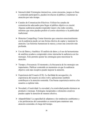 26
 Interactividad: Estrategias interactivas, como encuestas, juegos en línea
o contenido participativo, pueden involucrar al público y mantener su
atención por más tiempo.
 Canales de Comunicación Efectivos: Utilizar los canales de
comunicación adecuados para llegar al público objetivo es crucial.
Algunas audiencias pueden responder mejor a las redes sociales,
mientras que otras pueden preferir el correo electrónico o la publicidad
tradicional.
 Historias Compelling: Contar historias que conecten emocionalmente
con la audiencia puede ser una forma efectiva de captar y mantener la
atención. Las historias humanizan la marca y crean una conexión más
profunda.
 Uso de Datos y Analítica: El análisis de datos y el uso de herramientas
de analítica ayudan a comprender cómo interactúa la audiencia con los
mensajes. Esto permite ajustar las estrategias para maximizar la
atención.
 Tiempo y Frecuencia: El momento y la frecuencia de los mensajes son
importantes. Publicar contenido en momentos en que la audiencia
objetivo está más receptiva puede mejorar la atención.
 Experiencia del Usuario (UX): La facilidad de navegación y la
experiencia del usuario en sitios web y aplicaciones también
contribuyen a la atención sostenida. Una buena experiencia motiva a los
usuarios a explorar más.
 Novedad y Creatividad: La novedad y la creatividad pueden destacar un
producto o mensaje. Estrategias inesperadas o elementos creativos
pueden captar la atención de manera efectiva.
 Adaptabilidad: La capacidad de adaptarse a las tendencias cambiantes y
a las preferencias del consumidor es esencial para mantener una
atención sostenida a lo largo del tiempo.
 
