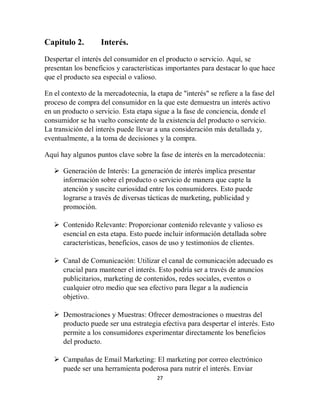 27
Capitulo 2. Interés.
Despertar el interés del consumidor en el producto o servicio. Aquí, se
presentan los beneficios y características importantes para destacar lo que hace
que el producto sea especial o valioso.
En el contexto de la mercadotecnia, la etapa de "interés" se refiere a la fase del
proceso de compra del consumidor en la que este demuestra un interés activo
en un producto o servicio. Esta etapa sigue a la fase de conciencia, donde el
consumidor se ha vuelto consciente de la existencia del producto o servicio.
La transición del interés puede llevar a una consideración más detallada y,
eventualmente, a la toma de decisiones y la compra.
Aquí hay algunos puntos clave sobre la fase de interés en la mercadotecnia:
 Generación de Interés: La generación de interés implica presentar
información sobre el producto o servicio de manera que capte la
atención y suscite curiosidad entre los consumidores. Esto puede
lograrse a través de diversas tácticas de marketing, publicidad y
promoción.
 Contenido Relevante: Proporcionar contenido relevante y valioso es
esencial en esta etapa. Esto puede incluir información detallada sobre
características, beneficios, casos de uso y testimonios de clientes.
 Canal de Comunicación: Utilizar el canal de comunicación adecuado es
crucial para mantener el interés. Esto podría ser a través de anuncios
publicitarios, marketing de contenidos, redes sociales, eventos o
cualquier otro medio que sea efectivo para llegar a la audiencia
objetivo.
 Demostraciones y Muestras: Ofrecer demostraciones o muestras del
producto puede ser una estrategia efectiva para despertar el interés. Esto
permite a los consumidores experimentar directamente los beneficios
del producto.
 Campañas de Email Marketing: El marketing por correo electrónico
puede ser una herramienta poderosa para nutrir el interés. Enviar
 