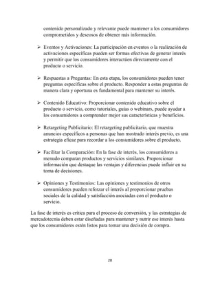 28
contenido personalizado y relevante puede mantener a los consumidores
comprometidos y deseosos de obtener más información.
 Eventos y Activaciones: La participación en eventos o la realización de
activaciones específicas pueden ser formas efectivas de generar interés
y permitir que los consumidores interactúen directamente con el
producto o servicio.
 Respuestas a Preguntas: En esta etapa, los consumidores pueden tener
preguntas específicas sobre el producto. Responder a estas preguntas de
manera clara y oportuna es fundamental para mantener su interés.
 Contenido Educativo: Proporcionar contenido educativo sobre el
producto o servicio, como tutoriales, guías o webinars, puede ayudar a
los consumidores a comprender mejor sus características y beneficios.
 Retargeting Publicitario: El retargeting publicitario, que muestra
anuncios específicos a personas que han mostrado interés previo, es una
estrategia eficaz para recordar a los consumidores sobre el producto.
 Facilitar la Comparación: En la fase de interés, los consumidores a
menudo comparan productos y servicios similares. Proporcionar
información que destaque las ventajas y diferencias puede influir en su
toma de decisiones.
 Opiniones y Testimonios: Las opiniones y testimonios de otros
consumidores pueden reforzar el interés al proporcionar pruebas
sociales de la calidad y satisfacción asociadas con el producto o
servicio.
La fase de interés es crítica para el proceso de conversión, y las estrategias de
mercadotecnia deben estar diseñadas para mantener y nutrir ese interés hasta
que los consumidores estén listos para tomar una decisión de compra.
 