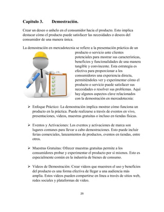 29
Capitulo 3. Demostración.
Crear un deseo o anhelo en el consumidor hacia el producto. Esto implica
destacar cómo el producto puede satisfacer las necesidades o deseos del
consumidor de una manera única.
La demostración en mercadotecnia se refiere a la presentación práctica de un
producto o servicio ante clientes
potenciales para mostrar sus características,
beneficios y funcionalidades de una manera
tangible y convincente. Esta estrategia es
efectiva para proporcionar a los
consumidores una experiencia directa,
permitiéndoles ver y experimentar cómo el
producto o servicio puede satisfacer sus
necesidades o resolver sus problemas. Aquí
hay algunos aspectos clave relacionados
con la demostración en mercadotecnia:
 Enfoque Práctico: La demostración implica mostrar cómo funciona un
producto en la práctica. Puede realizarse a través de eventos en vivo,
presentaciones, videos, muestras gratuitas o incluso en tiendas físicas.
 Eventos y Activaciones: Los eventos y activaciones de marca son
lugares comunes para llevar a cabo demostraciones. Esto puede incluir
ferias comerciales, lanzamientos de productos, eventos en tiendas, entre
otros.
 Muestras Gratuitas: Ofrecer muestras gratuitas permite a los
consumidores probar y experimentar el producto por sí mismos. Esto es
especialmente común en la industria de bienes de consumo.
 Videos de Demostración: Crear videos que muestren el uso y beneficios
del producto es una forma efectiva de llegar a una audiencia más
amplia. Estos videos pueden compartirse en línea a través de sitios web,
redes sociales y plataformas de video.
 
