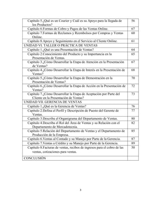 3
Capítulo 5.¿Qué es un Courier y Cuál es su Apoyo para la llegada de
los Productos?
56
Capítulo 6.Formas de Cobro y Pagos de las Ventas Online. 67
Capítulo 7.Formas de Reclamos y Reembolsos por Compras y Ventas
Online.
60
Capítulo 8.Apoyo y Seguimiento en el Servicio al Cliente Online. 61
UNIDAD VI. TALLER O PRÁCTICA DE VENTAS
Capítulo 1.¿Qué es una Presentación de Ventas? 64
Capítulo 2.Conocimiento del Producto y su Importancia en la
Presentación de Ventas.
65
Capítulo 3.¿Cómo Desarrollar la Etapa de Atención en la Presentación
de Ventas?
67
Capítulo 4.¿Cómo Desarrollar la Etapa de Interés en la Presentación de
Ventas?
68
Capítulo 5.¿Cómo Desarrollar la Etapa de Demostración en la
Presentación de Ventas?
70
Capítulo 6.¿Cómo Desarrollar la Etapa de Acción en la Presentación de
Ventas?
72
Capítulo 7.¿Cómo Desarrollar la Etapa de Aceptación por Parte del
Cliente en la Presentación de Ventas?
73
UNIDAD VII. GERENCIA DE VENTAS
Capítulo 1.¿Qué es la Gerencia de Ventas? 76
Capítulo 2.Defina el Perfil y Descripción de Puesto del Gerente de
Ventas.
77
Capítulo 3.Describa el Organigrama del Departamento de Ventas. 80
Capítulo 4.Describa el Rol del Área de Ventas y su Relación con el
Departamento de Mercadotecnia.
82
Capítulo 5.Relación del Departamento de Ventas y el Departamento de
Producción de la Empresa.
85
Capítulo 6.Ventas al Contado y su Manejo por Parte de la Gerencia. 87
Capítulo 7.Ventas a Crédito y su Manejo por Parte de la Gerencia. 89
Capítulo 8.Facturas de ventas, recibos de ingresos para el cobro de las
ventas, cotizaciones para ventas.
50
CONCLUSIÓN
 