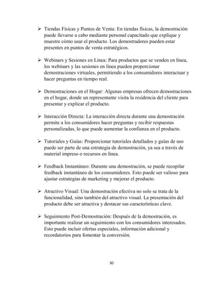 30
 Tiendas Físicas y Puntos de Venta: En tiendas físicas, la demostración
puede llevarse a cabo mediante personal capacitado que explique y
muestre cómo usar el producto. Los demostradores pueden estar
presentes en puntos de venta estratégicos.
 Webinars y Sesiones en Línea: Para productos que se venden en línea,
los webinars y las sesiones en línea pueden proporcionar
demostraciones virtuales, permitiendo a los consumidores interactuar y
hacer preguntas en tiempo real.
 Demostraciones en el Hogar: Algunas empresas ofrecen demostraciones
en el hogar, donde un representante visita la residencia del cliente para
presentar y explicar el producto.
 Interacción Directa: La interacción directa durante una demostración
permite a los consumidores hacer preguntas y recibir respuestas
personalizadas, lo que puede aumentar la confianza en el producto.
 Tutoriales y Guías: Proporcionar tutoriales detallados y guías de uso
puede ser parte de una estrategia de demostración, ya sea a través de
material impreso o recursos en línea.
 Feedback Instantáneo: Durante una demostración, se puede recopilar
feedback instantáneo de los consumidores. Esto puede ser valioso para
ajustar estrategias de marketing y mejorar el producto.
 Atractivo Visual: Una demostración efectiva no solo se trata de la
funcionalidad, sino también del atractivo visual. La presentación del
producto debe ser atractiva y destacar sus características clave.
 Seguimiento Post-Demostración: Después de la demostración, es
importante realizar un seguimiento con los consumidores interesados.
Esto puede incluir ofertas especiales, información adicional y
recordatorios para fomentar la conversión.
 