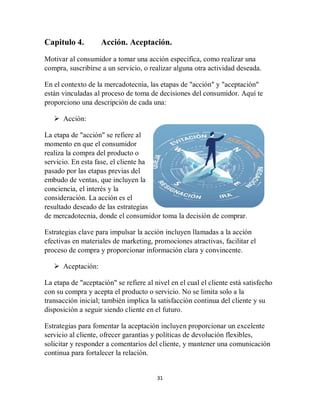 31
Capitulo 4. Acción. Aceptación.
Motivar al consumidor a tomar una acción específica, como realizar una
compra, suscribirse a un servicio, o realizar alguna otra actividad deseada.
En el contexto de la mercadotecnia, las etapas de "acción" y "aceptación"
están vinculadas al proceso de toma de decisiones del consumidor. Aquí te
proporciono una descripción de cada una:
 Acción:
La etapa de "acción" se refiere al
momento en que el consumidor
realiza la compra del producto o
servicio. En esta fase, el cliente ha
pasado por las etapas previas del
embudo de ventas, que incluyen la
conciencia, el interés y la
consideración. La acción es el
resultado deseado de las estrategias
de mercadotecnia, donde el consumidor toma la decisión de comprar.
Estrategias clave para impulsar la acción incluyen llamadas a la acción
efectivas en materiales de marketing, promociones atractivas, facilitar el
proceso de compra y proporcionar información clara y convincente.
 Aceptación:
La etapa de "aceptación" se refiere al nivel en el cual el cliente está satisfecho
con su compra y acepta el producto o servicio. No se limita solo a la
transacción inicial; también implica la satisfacción continua del cliente y su
disposición a seguir siendo cliente en el futuro.
Estrategias para fomentar la aceptación incluyen proporcionar un excelente
servicio al cliente, ofrecer garantías y políticas de devolución flexibles,
solicitar y responder a comentarios del cliente, y mantener una comunicación
continua para fortalecer la relación.
 