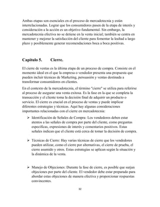 32
Ambas etapas son esenciales en el proceso de mercadotecnia y están
interrelacionadas. Lograr que los consumidores pasen de la etapa de interés y
consideración a la acción es un objetivo fundamental. Sin embargo, la
mercadotecnia efectiva no se detiene en la venta inicial; también se centra en
mantener y mejorar la satisfacción del cliente para fomentar la lealtad a largo
plazo y posiblemente generar recomendaciones boca a boca positivas.
Capitulo 5. Cierre.
El cierre de ventas es la última etapa de un proceso de compra. Consiste en el
momento ideal en el que la empresa o vendedor presenta una propuesta que
pueden incluir técnicas de Marketing, persuasión y ventas destinada a
transformar consumidores en clientes.
En el contexto de la mercadotecnia, el término "cierre" se utiliza para referirse
al proceso de asegurar una venta exitosa. Es la fase en la que se completa la
transacción y el cliente toma la decisión final de adquirir un producto o
servicio. El cierre es crucial en el proceso de ventas y puede implicar
diferentes estrategias y técnicas. Aquí hay algunas consideraciones
importantes relacionadas con el cierre en mercadotecnia:
 Identificación de Señales de Compra: Los vendedores deben estar
atentos a las señales de compra por parte del cliente, como preguntas
específicas, expresiones de interés y comentarios positivos. Estas
señales indican que el cliente está cerca de tomar la decisión de compra.
 Técnicas de Cierre: Hay varias técnicas de cierre que los vendedores
pueden utilizar, como el cierre por alternativas, el cierre de prueba, el
cierre asumido y otros. Estas estrategias se aplican según la situación y
la dinámica de la venta.
 Manejo de Objeciones: Durante la fase de cierre, es posible que surjan
objeciones por parte del cliente. El vendedor debe estar preparado para
abordar estas objeciones de manera efectiva y proporcionar respuestas
convincentes.
 