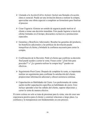 33
 Llamada a la Acción (Call to Action): Incluir una llamada a la acción
clara es esencial. Puede ser una invitación directa a realizar la compra,
aprovechar una oferta especial o completar un formulario para finalizar
el proceso.
 Crear Urgencia: Generar un sentido de urgencia puede motivar al
cliente a tomar una decisión inmediata. Esto puede lograrse a través de
ofertas limitadas en el tiempo, descuentos exclusivos o promociones
especiales.
 Garantías y Beneficios Adicionales: Resaltar las garantías del producto,
los beneficios adicionales y las políticas de devolución puede
tranquilizar al cliente y brindarle la confianza necesaria para cerrar la
compra.
 Confirmación de la Decisión: Pedir al cliente que confirme su decisión
final puede ayudar a cerrar la venta. Frases como "¿Está listo para
proceder?" o "¿Le gustaría realizar la compra hoy?" pueden ser
efectivas.
 Seguimiento Post-Cierre: Después de completar la venta, es importante
realizar un seguimiento para confirmar la satisfacción del cliente,
proporcionar información adicional y ofrecer asistencia continua.
 Capacitación en Habilidades de Cierre: Los profesionales de ventas
suelen recibir capacitación específica en habilidades de cierre. Esto
incluye aprender a leer las señales del cliente, superar objeciones y
cerrar la venta de manera efectiva.
El cierre exitoso no solo se trata de presionar para la venta, sino de crear una
experiencia positiva para el cliente y construir relaciones a largo plazo. La
confianza y la transparencia son fundamentales en este proceso.
 