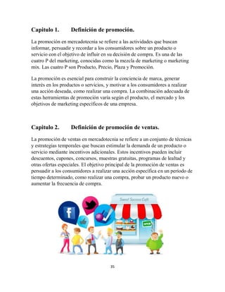 35
Capitulo 1. Definición de promoción.
La promoción en mercadotecnia se refiere a las actividades que buscan
informar, persuadir y recordar a los consumidores sobre un producto o
servicio con el objetivo de influir en su decisión de compra. Es una de las
cuatro P del marketing, conocidas como la mezcla de marketing o marketing
mix. Las cuatro P son Producto, Precio, Plaza y Promoción.
La promoción es esencial para construir la conciencia de marca, generar
interés en los productos o servicios, y motivar a los consumidores a realizar
una acción deseada, como realizar una compra. La combinación adecuada de
estas herramientas de promoción varía según el producto, el mercado y los
objetivos de marketing específicos de una empresa.
Capitulo 2. Definición de promoción de ventas.
La promoción de ventas en mercadotecnia se refiere a un conjunto de técnicas
y estrategias temporales que buscan estimular la demanda de un producto o
servicio mediante incentivos adicionales. Estos incentivos pueden incluir
descuentos, cupones, concursos, muestras gratuitas, programas de lealtad y
otras ofertas especiales. El objetivo principal de la promoción de ventas es
persuadir a los consumidores a realizar una acción específica en un período de
tiempo determinado, como realizar una compra, probar un producto nuevo o
aumentar la frecuencia de compra.
 