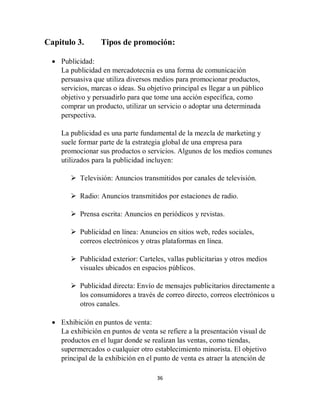36
Capitulo 3. Tipos de promoción:
 Publicidad:
La publicidad en mercadotecnia es una forma de comunicación
persuasiva que utiliza diversos medios para promocionar productos,
servicios, marcas o ideas. Su objetivo principal es llegar a un público
objetivo y persuadirlo para que tome una acción específica, como
comprar un producto, utilizar un servicio o adoptar una determinada
perspectiva.
La publicidad es una parte fundamental de la mezcla de marketing y
suele formar parte de la estrategia global de una empresa para
promocionar sus productos o servicios. Algunos de los medios comunes
utilizados para la publicidad incluyen:
 Televisión: Anuncios transmitidos por canales de televisión.
 Radio: Anuncios transmitidos por estaciones de radio.
 Prensa escrita: Anuncios en periódicos y revistas.
 Publicidad en línea: Anuncios en sitios web, redes sociales,
correos electrónicos y otras plataformas en línea.
 Publicidad exterior: Carteles, vallas publicitarias y otros medios
visuales ubicados en espacios públicos.
 Publicidad directa: Envío de mensajes publicitarios directamente a
los consumidores a través de correo directo, correos electrónicos u
otros canales.
 Exhibición en puntos de venta:
La exhibición en puntos de venta se refiere a la presentación visual de
productos en el lugar donde se realizan las ventas, como tiendas,
supermercados o cualquier otro establecimiento minorista. El objetivo
principal de la exhibición en el punto de venta es atraer la atención de
 