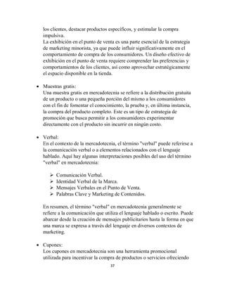 37
los clientes, destacar productos específicos, y estimular la compra
impulsiva.
La exhibición en el punto de venta es una parte esencial de la estrategia
de marketing minorista, ya que puede influir significativamente en el
comportamiento de compra de los consumidores. Un diseño efectivo de
exhibición en el punto de venta requiere comprender las preferencias y
comportamientos de los clientes, así como aprovechar estratégicamente
el espacio disponible en la tienda.
 Muestras gratis:
Una muestra gratis en mercadotecnia se refiere a la distribución gratuita
de un producto o una pequeña porción del mismo a los consumidores
con el fin de fomentar el conocimiento, la prueba y, en última instancia,
la compra del producto completo. Este es un tipo de estrategia de
promoción que busca permitir a los consumidores experimentar
directamente con el producto sin incurrir en ningún costo.
 Verbal:
En el contexto de la mercadotecnia, el término "verbal" puede referirse a
la comunicación verbal o a elementos relacionados con el lenguaje
hablado. Aquí hay algunas interpretaciones posibles del uso del término
"verbal" en mercadotecnia:
 Comunicación Verbal.
 Identidad Verbal de la Marca.
 Mensajes Verbales en el Punto de Venta.
 Palabras Clave y Marketing de Contenidos.
En resumen, el término "verbal" en mercadotecnia generalmente se
refiere a la comunicación que utiliza el lenguaje hablado o escrito. Puede
abarcar desde la creación de mensajes publicitarios hasta la forma en que
una marca se expresa a través del lenguaje en diversos contextos de
marketing.
 Cupones:
Los cupones en mercadotecnia son una herramienta promocional
utilizada para incentivar la compra de productos o servicios ofreciendo
 