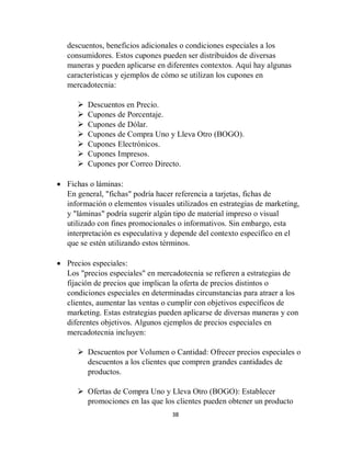 38
descuentos, beneficios adicionales o condiciones especiales a los
consumidores. Estos cupones pueden ser distribuidos de diversas
maneras y pueden aplicarse en diferentes contextos. Aquí hay algunas
características y ejemplos de cómo se utilizan los cupones en
mercadotecnia:
 Descuentos en Precio.
 Cupones de Porcentaje.
 Cupones de Dólar.
 Cupones de Compra Uno y Lleva Otro (BOGO).
 Cupones Electrónicos.
 Cupones Impresos.
 Cupones por Correo Directo.
 Fichas o láminas:
En general, "fichas" podría hacer referencia a tarjetas, fichas de
información o elementos visuales utilizados en estrategias de marketing,
y "láminas" podría sugerir algún tipo de material impreso o visual
utilizado con fines promocionales o informativos. Sin embargo, esta
interpretación es especulativa y depende del contexto específico en el
que se estén utilizando estos términos.
 Precios especiales:
Los "precios especiales" en mercadotecnia se refieren a estrategias de
fijación de precios que implican la oferta de precios distintos o
condiciones especiales en determinadas circunstancias para atraer a los
clientes, aumentar las ventas o cumplir con objetivos específicos de
marketing. Estas estrategias pueden aplicarse de diversas maneras y con
diferentes objetivos. Algunos ejemplos de precios especiales en
mercadotecnia incluyen:
 Descuentos por Volumen o Cantidad: Ofrecer precios especiales o
descuentos a los clientes que compren grandes cantidades de
productos.
 Ofertas de Compra Uno y Lleva Otro (BOGO): Establecer
promociones en las que los clientes pueden obtener un producto
 