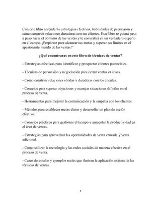 4
Con este libro aprenderás estrategias efectivas, habilidades de persuasión y
cómo construir relaciones duraderas con tus clientes. Este libro te guiará paso
a paso hacia el dominio de las ventas y te convertirá en un verdadero experto
en el campo. ¡Prepárate para alcanzar tus metas y superar tus límites en el
apasionante mundo de las ventas!”
¿Qué encontraras en este libro de técnicas de ventas?
- Estrategias efectivas para identificar y prospectar clientes potenciales.
- Técnicas de persuasión y negociación para cerrar ventas exitosas.
- Cómo construir relaciones sólidas y duraderas con los clientes.
- Consejos para superar objeciones y manejar situaciones difíciles en el
proceso de venta.
- Herramientas para mejorar la comunicación y la empatía con los clientes.
- Métodos para establecer metas claras y desarrollar un plan de acción
efectivo.
- Consejos prácticos para gestionar el tiempo y aumentar la productividad en
el área de ventas.
- Estrategias para aprovechar las oportunidades de venta cruzada y venta
adicional.
- Cómo utilizar la tecnología y las redes sociales de manera efectiva en el
proceso de venta.
- Casos de estudio y ejemplos reales que ilustran la aplicación exitosa de las
técnicas de ventas.
 