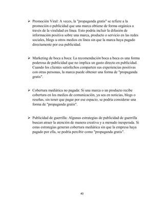 40
 Promoción Viral: A veces, la "propaganda gratis" se refiere a la
promoción o publicidad que una marca obtiene de forma orgánica a
través de la viralidad en línea. Esto podría incluir la difusión de
información positiva sobre una marca, producto o servicio en las redes
sociales, blogs u otros medios en línea sin que la marca haya pagado
directamente por esa publicidad.
 Marketing de boca a boca: La recomendación boca a boca es una forma
poderosa de publicidad que no implica un gasto directo en publicidad.
Cuando los clientes satisfechos comparten sus experiencias positivas
con otras personas, la marca puede obtener una forma de "propaganda
gratis".
 Cobertura mediática no pagada: Si una marca o un producto recibe
cobertura en los medios de comunicación, ya sea en noticias, blogs o
reseñas, sin tener que pagar por ese espacio, se podría considerar una
forma de "propaganda gratis".
 Publicidad de guerrilla: Algunas estrategias de publicidad de guerrilla
buscan atraer la atención de manera creativa y a menudo inesperada. Si
estas estrategias generan cobertura mediática sin que la empresa haya
pagado por ella, se podría percibir como "propaganda gratis".
 
