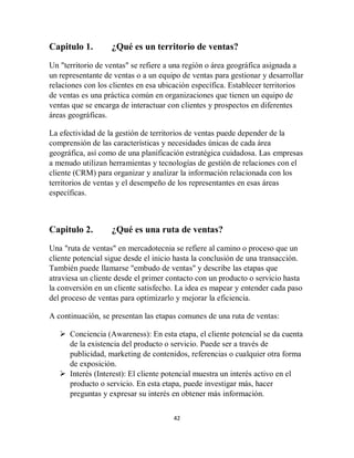42
Capitulo 1. ¿Qué es un territorio de ventas?
Un "territorio de ventas" se refiere a una región o área geográfica asignada a
un representante de ventas o a un equipo de ventas para gestionar y desarrollar
relaciones con los clientes en esa ubicación específica. Establecer territorios
de ventas es una práctica común en organizaciones que tienen un equipo de
ventas que se encarga de interactuar con clientes y prospectos en diferentes
áreas geográficas.
La efectividad de la gestión de territorios de ventas puede depender de la
comprensión de las características y necesidades únicas de cada área
geográfica, así como de una planificación estratégica cuidadosa. Las empresas
a menudo utilizan herramientas y tecnologías de gestión de relaciones con el
cliente (CRM) para organizar y analizar la información relacionada con los
territorios de ventas y el desempeño de los representantes en esas áreas
específicas.
Capitulo 2. ¿Qué es una ruta de ventas?
Una "ruta de ventas" en mercadotecnia se refiere al camino o proceso que un
cliente potencial sigue desde el inicio hasta la conclusión de una transacción.
También puede llamarse "embudo de ventas" y describe las etapas que
atraviesa un cliente desde el primer contacto con un producto o servicio hasta
la conversión en un cliente satisfecho. La idea es mapear y entender cada paso
del proceso de ventas para optimizarlo y mejorar la eficiencia.
A continuación, se presentan las etapas comunes de una ruta de ventas:
 Conciencia (Awareness): En esta etapa, el cliente potencial se da cuenta
de la existencia del producto o servicio. Puede ser a través de
publicidad, marketing de contenidos, referencias o cualquier otra forma
de exposición.
 Interés (Interest): El cliente potencial muestra un interés activo en el
producto o servicio. En esta etapa, puede investigar más, hacer
preguntas y expresar su interés en obtener más información.
 
