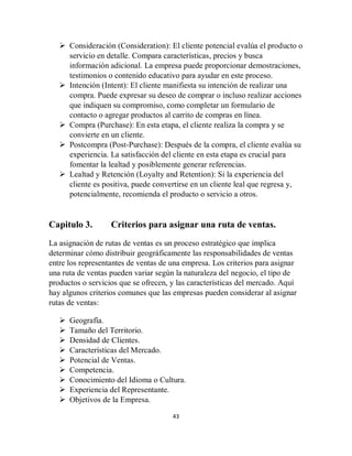 43
 Consideración (Consideration): El cliente potencial evalúa el producto o
servicio en detalle. Compara características, precios y busca
información adicional. La empresa puede proporcionar demostraciones,
testimonios o contenido educativo para ayudar en este proceso.
 Intención (Intent): El cliente manifiesta su intención de realizar una
compra. Puede expresar su deseo de comprar o incluso realizar acciones
que indiquen su compromiso, como completar un formulario de
contacto o agregar productos al carrito de compras en línea.
 Compra (Purchase): En esta etapa, el cliente realiza la compra y se
convierte en un cliente.
 Postcompra (Post-Purchase): Después de la compra, el cliente evalúa su
experiencia. La satisfacción del cliente en esta etapa es crucial para
fomentar la lealtad y posiblemente generar referencias.
 Lealtad y Retención (Loyalty and Retention): Si la experiencia del
cliente es positiva, puede convertirse en un cliente leal que regresa y,
potencialmente, recomienda el producto o servicio a otros.
Capitulo 3. Criterios para asignar una ruta de ventas.
La asignación de rutas de ventas es un proceso estratégico que implica
determinar cómo distribuir geográficamente las responsabilidades de ventas
entre los representantes de ventas de una empresa. Los criterios para asignar
una ruta de ventas pueden variar según la naturaleza del negocio, el tipo de
productos o servicios que se ofrecen, y las características del mercado. Aquí
hay algunos criterios comunes que las empresas pueden considerar al asignar
rutas de ventas:
 Geografía.
 Tamaño del Territorio.
 Densidad de Clientes.
 Características del Mercado.
 Potencial de Ventas.
 Competencia.
 Conocimiento del Idioma o Cultura.
 Experiencia del Representante.
 Objetivos de la Empresa.
 