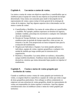 44
Capitulo 4. Las metas o cuotas de ventas.
Las metas o cuotas de ventas son objetivos específicos y cuantificables que se
establecen para el equipo de ventas de una empresa en un período de tiempo
determinado. Estas metas son esenciales para medir el desempeño de los
representantes de ventas y para evaluar el éxito general de la estrategia de
ventas de la empresa. Aquí hay algunos aspectos clave relacionados con las
metas o cuotas de ventas:
 Cuantificables y Medibles: Las metas de ventas deben ser cuantificables
y medibles. Por ejemplo, podrían expresarse en términos de ingresos,
unidades vendidas, porcentaje de crecimiento o cualquier otro indicador
clave de rendimiento.
 Período de Tiempo Definido: Las metas de ventas generalmente se
establecen para un período de tiempo específico, como un mes, un
trimestre o un año. Esto proporciona un marco temporal claro para la
evaluación del rendimiento.
 Desglose por Individuos o Equipos: Las metas pueden aplicarse a
individuos, equipos de ventas, regiones geográficas o cualquier otra
unidad de medida que tenga sentido para la estructura de la
organización.
 Realistas y Alcanzables: Las metas deben ser realistas y alcanzables,
aunque también desafiantes. Establecer metas demasiado altas puede
desmotivar, mientras que metas demasiado bajas pueden no impulsar el
rendimiento.
Capitulo 5. Cuotas o metas de ventas grupales por
territorios de ventas.
Cuando se establecen cuotas o metas de ventas grupales por territorios de
ventas, se asignan objetivos específicos a equipos de ventas que están a cargo
de áreas geográficas particulares. Este enfoque se utiliza comúnmente en
empresas con una estructura de ventas geográfica, donde los representantes de
ventas son responsables de ciertas regiones o territorios. Aquí hay algunas
consideraciones clave al establecer cuotas o metas de ventas grupales por
territorios:
 