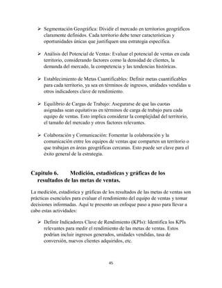 45
 Segmentación Geográfica: Dividir el mercado en territorios geográficos
claramente definidos. Cada territorio debe tener características y
oportunidades únicas que justifiquen una estrategia específica.
 Análisis del Potencial de Ventas: Evaluar el potencial de ventas en cada
territorio, considerando factores como la densidad de clientes, la
demanda del mercado, la competencia y las tendencias históricas.
 Establecimiento de Metas Cuantificables: Definir metas cuantificables
para cada territorio, ya sea en términos de ingresos, unidades vendidas u
otros indicadores clave de rendimiento.
 Equilibrio de Cargas de Trabajo: Asegurarse de que las cuotas
asignadas sean equitativas en términos de carga de trabajo para cada
equipo de ventas. Esto implica considerar la complejidad del territorio,
el tamaño del mercado y otros factores relevantes.
 Colaboración y Comunicación: Fomentar la colaboración y la
comunicación entre los equipos de ventas que comparten un territorio o
que trabajan en áreas geográficas cercanas. Esto puede ser clave para el
éxito general de la estrategia.
Capitulo 6. Medición, estadísticas y gráficas de los
resultados de las metas de ventas.
La medición, estadística y gráficas de los resultados de las metas de ventas son
prácticas esenciales para evaluar el rendimiento del equipo de ventas y tomar
decisiones informadas. Aquí te presento un enfoque paso a paso para llevar a
cabo estas actividades:
 Definir Indicadores Clave de Rendimiento (KPIs): Identifica los KPIs
relevantes para medir el rendimiento de las metas de ventas. Estos
podrían incluir ingresos generados, unidades vendidas, tasa de
conversión, nuevos clientes adquiridos, etc.
 