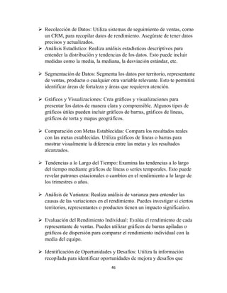 46
 Recolección de Datos: Utiliza sistemas de seguimiento de ventas, como
un CRM, para recopilar datos de rendimiento. Asegúrate de tener datos
precisos y actualizados.
 Análisis Estadístico: Realiza análisis estadísticos descriptivos para
entender la distribución y tendencias de los datos. Esto puede incluir
medidas como la media, la mediana, la desviación estándar, etc.
 Segmentación de Datos: Segmenta los datos por territorio, representante
de ventas, producto o cualquier otra variable relevante. Esto te permitirá
identificar áreas de fortaleza y áreas que requieren atención.
 Gráficos y Visualizaciones: Crea gráficos y visualizaciones para
presentar los datos de manera clara y comprensible. Algunos tipos de
gráficos útiles pueden incluir gráficos de barras, gráficos de líneas,
gráficos de torta y mapas geográficos.
 Comparación con Metas Establecidas: Compara los resultados reales
con las metas establecidas. Utiliza gráficos de líneas o barras para
mostrar visualmente la diferencia entre las metas y los resultados
alcanzados.
 Tendencias a lo Largo del Tiempo: Examina las tendencias a lo largo
del tiempo mediante gráficos de líneas o series temporales. Esto puede
revelar patrones estacionales o cambios en el rendimiento a lo largo de
los trimestres o años.
 Análisis de Varianza: Realiza análisis de varianza para entender las
causas de las variaciones en el rendimiento. Puedes investigar si ciertos
territorios, representantes o productos tienen un impacto significativo.
 Evaluación del Rendimiento Individual: Evalúa el rendimiento de cada
representante de ventas. Puedes utilizar gráficos de barras apiladas o
gráficos de dispersión para comparar el rendimiento individual con la
media del equipo.
 Identificación de Oportunidades y Desafíos: Utiliza la información
recopilada para identificar oportunidades de mejora y desafíos que
 