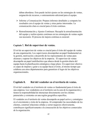 47
deban abordarse. Esto puede incluir ajustes en las estrategias de ventas,
asignación de recursos, o entrenamiento adicional para el equipo.
 Informe y Comunicación: Prepara informes detallados y comparte los
resultados con el equipo de ventas y otras partes interesadas. La
comunicación clara es crucial para el éxito continuo.
 Retroalimentación y Ajustes Continuos: Recopila la retroalimentación
del equipo y realiza ajustes continuos en tus estrategias de ventas según
sea necesario. El proceso de mejora continua es esencial.
Capitulo 7. Rol de supervisor de ventas.
El rol de un supervisor de ventas es crucial para el éxito del equipo de ventas
de una organización. Los supervisores desempeñan un papel fundamental en
la gestión, motivación y desarrollo de los representantes de ventas para
alcanzar y superar los objetivos de la empresa. El supervisor de ventas
desempeña un papel multifacético que abarca desde la gestión diaria del
equipo hasta la planificación estratégica a largo plazo. Un supervisor efectivo
es capaz de inspirar y guiar a su equipo hacia el éxito, al mismo tiempo que
colabora con otros departamentos para garantizar el logro de los objetivos
organizacionales.
Capitulo 8. Rol del vendedor en el territorio de ventas.
El rol del vendedor en el territorio de ventas es fundamental para el éxito de
una empresa. Los vendedores en el territorio son la cara de la organización y
tienen la responsabilidad de interactuar directamente con los clientes
potenciales y existentes en una región geográfica específica.
El vendedor en el territorio de ventas desempeña un papel activo y estratégico
en el crecimiento y éxito de la empresa. Al comprender las necesidades de los
clientes, construir relaciones sólidas y cerrar negocios efectivamente,
contribuyen significativamente a la consecución de los objetivos comerciales
de la organización.
 