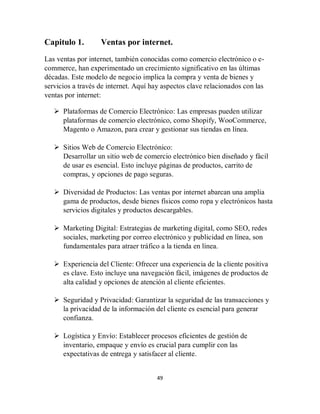 49
Capitulo 1. Ventas por internet.
Las ventas por internet, también conocidas como comercio electrónico o e-
commerce, han experimentado un crecimiento significativo en las últimas
décadas. Este modelo de negocio implica la compra y venta de bienes y
servicios a través de internet. Aquí hay aspectos clave relacionados con las
ventas por internet:
 Plataformas de Comercio Electrónico: Las empresas pueden utilizar
plataformas de comercio electrónico, como Shopify, WooCommerce,
Magento o Amazon, para crear y gestionar sus tiendas en línea.
 Sitios Web de Comercio Electrónico:
Desarrollar un sitio web de comercio electrónico bien diseñado y fácil
de usar es esencial. Esto incluye páginas de productos, carrito de
compras, y opciones de pago seguras.
 Diversidad de Productos: Las ventas por internet abarcan una amplia
gama de productos, desde bienes físicos como ropa y electrónicos hasta
servicios digitales y productos descargables.
 Marketing Digital: Estrategias de marketing digital, como SEO, redes
sociales, marketing por correo electrónico y publicidad en línea, son
fundamentales para atraer tráfico a la tienda en línea.
 Experiencia del Cliente: Ofrecer una experiencia de la cliente positiva
es clave. Esto incluye una navegación fácil, imágenes de productos de
alta calidad y opciones de atención al cliente eficientes.
 Seguridad y Privacidad: Garantizar la seguridad de las transacciones y
la privacidad de la información del cliente es esencial para generar
confianza.
 Logística y Envío: Establecer procesos eficientes de gestión de
inventario, empaque y envío es crucial para cumplir con las
expectativas de entrega y satisfacer al cliente.
 