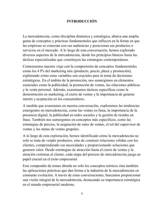 5
INTRODUCCIÓN
La mercadotecnia, como disciplina dinámica y estratégica, abarca una amplia
gama de conceptos y prácticas fundamentales que influyen en la forma en que
las empresas se conectan con sus audiencias y posicionan sus productos o
servicios en el mercado. A lo largo de esta conversación, hemos explorado
diversos aspectos de la mercadotecnia, desde los principios básicos hasta las
tácticas especializadas que constituyen las estrategias contemporáneas.
Comenzamos nuestro viaje con la comprensión de conceptos fundamentales
como los 4 P's del marketing mix (producto, precio, plaza y promoción),
explorando cómo estas variables son cruciales para la toma de decisiones
estratégicas. En el ámbito de la promoción, nos sumergimos en elementos
esenciales como la publicidad, la promoción de ventas, las relaciones públicas
y la venta personal. Además, examinamos tácticas específicas como la
demostración en marketing, el cierre de ventas y la importancia de generar
interés y aceptación en los consumidores.
A medida que avanzamos en nuestra conversación, exploramos las tendencias
emergentes en mercadotecnia, como las ventas en línea, la importancia de la
presencia digital, la publicidad en redes sociales y la gestión de tiendas en
línea. También nos sumergimos en conceptos más específicos, como las
estrategias de precios, la asignación de rutas de ventas, el rol del supervisor de
ventas y las metas de ventas grupales.
A lo largo de esta exploración, hemos identificado cómo la mercadotecnia no
solo se trata de vender productos, sino de construir relaciones sólidas con los
clientes, comprendiendo sus necesidades y proporcionando soluciones que
generen valor. Desde estrategias de atracción hasta el cierre de ventas y la
atención continua al cliente, cada etapa del proceso de mercadotecnia juega un
papel crucial en el éxito empresarial.
Este compendio de temas aborda no solo los conceptos teóricos sino también
las aplicaciones prácticas que dan forma a la industria de la mercadotecnia en
constante evolución. A través de estas conversaciones, buscamos proporcionar
una visión integral de la mercadotecnia, destacando su importancia estratégica
en el mundo empresarial moderno.
 