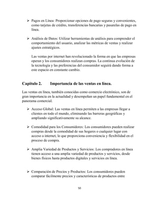 50
 Pagos en Línea: Proporcionar opciones de pago seguras y convenientes,
como tarjetas de crédito, transferencias bancarias y pasarelas de pago en
línea.
 Análisis de Datos: Utilizar herramientas de análisis para comprender el
comportamiento del usuario, analizar las métricas de ventas y realizar
ajustes estratégicos.
Las ventas por internet han revolucionado la forma en que las empresas
operan y los consumidores realizan compras. La continua evolución de
la tecnología y las preferencias del consumidor seguirá dando forma a
este espacio en constante cambio.
Capitulo 2. Importancia de las ventas en línea.
Las ventas en línea, también conocidas como comercio electrónico, son de
gran importancia en la actualidad y desempeñan un papel fundamental en el
panorama comercial.
 Acceso Global: Las ventas en línea permiten a las empresas llegar a
clientes en todo el mundo, eliminando las barreras geográficas y
ampliando significativamente su alcance.
 Comodidad para los Consumidores: Los consumidores pueden realizar
compras desde la comodidad de sus hogares o cualquier lugar con
acceso a internet, lo que proporciona conveniencia y flexibilidad en el
proceso de compra.
 Amplia Variedad de Productos y Servicios: Los compradores en línea
tienen acceso a una amplia variedad de productos y servicios, desde
bienes físicos hasta productos digitales y servicios en línea.
 Comparación de Precios y Productos: Los consumidores pueden
comparar fácilmente precios y características de productos entre
 