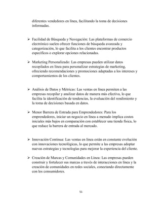 51
diferentes vendedores en línea, facilitando la toma de decisiones
informadas.
 Facilidad de Búsqueda y Navegación: Las plataformas de comercio
electrónico suelen ofrecer funciones de búsqueda avanzada y
categorización, lo que facilita a los clientes encontrar productos
específicos o explorar opciones relacionadas.
 Marketing Personalizado: Las empresas pueden utilizar datos
recopilados en línea para personalizar estrategias de marketing,
ofreciendo recomendaciones y promociones adaptadas a los intereses y
comportamientos de los clientes.
 Análisis de Datos y Métricas: Las ventas en línea permiten a las
empresas recopilar y analizar datos de manera más efectiva, lo que
facilita la identificación de tendencias, la evaluación del rendimiento y
la toma de decisiones basada en datos.
 Menor Barrera de Entrada para Emprendedores: Para los
emprendedores, iniciar un negocio en línea a menudo implica costos
iniciales más bajos en comparación con establecer una tienda física, lo
que reduce la barrera de entrada al mercado.
 Innovación Continua: Las ventas en línea están en constante evolución
con innovaciones tecnológicas, lo que permite a las empresas adoptar
nuevas estrategias y tecnologías para mejorar la experiencia del cliente.
 Creación de Marcas y Comunidades en Línea: Las empresas pueden
construir y fortalecer sus marcas a través de interacciones en línea y la
creación de comunidades en redes sociales, conectando directamente
con los consumidores.
 