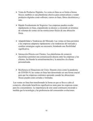 52
 Venta de Productos Digitales: La venta en línea no se limita a bienes
físicos; también es una plataforma efectiva para comercializar y vender
productos digitales como software, cursos en línea, libros electrónicos y
más.
 Rápido Escalamiento de Negocios: Las empresas pueden escalar
rápidamente en línea, expandiendo su alcance y creciendo en términos
de volumen de ventas sin las restricciones físicas de una ubicación
física.
 Adaptabilidad a Tendencias del Mercado: Las ventas en línea permiten
a las empresas adaptarse rápidamente a las tendencias del mercado y
cambiar estrategias según sea necesario, brindando una flexibilidad
significativa.
 Interacción Directa con Clientes: Las plataformas de comercio
electrónico permiten una comunicación directa entre las empresas y los
clientes, facilitando la retroalimentación y la atención a la cliente
personalizada.
 Resiliencia en Situaciones de Crisis: Durante crisis como la pandemia
de COVID-19, las ventas en línea han demostrado ser una forma crucial
para que las empresas continúen operando cuando las ubicaciones
físicas pueden estar cerradas o limitadas.
Las ventas en línea han transformado la forma en que se lleva a cabo el
comercio, ofreciendo beneficios significativos tanto para las empresas como
para los consumidores. La importancia de este canal continuará creciendo a
medida que la tecnología y las preferencias del consumidor evolucionen.
 