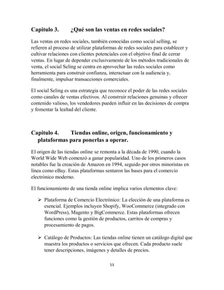 53
Capitulo 3. ¿Qué son las ventas en redes sociales?
Las ventas en redes sociales, también conocidas como social selling, se
refieren al proceso de utilizar plataformas de redes sociales para establecer y
cultivar relaciones con clientes potenciales con el objetivo final de cerrar
ventas. En lugar de depender exclusivamente de los métodos tradicionales de
venta, el social Seling se centra en aprovechar las redes sociales como
herramienta para construir confianza, interactuar con la audiencia y,
finalmente, impulsar transacciones comerciales.
El social Seling es una estrategia que reconoce el poder de las redes sociales
como canales de ventas efectivos. Al construir relaciones genuinas y ofrecer
contenido valioso, los vendedores pueden influir en las decisiones de compra
y fomentar la lealtad del cliente.
Capitulo 4. Tiendas online, origen, funcionamiento y
plataformas para ponerlas a operar.
El origen de las tiendas online se remonta a la década de 1990, cuando la
World Wide Web comenzó a ganar popularidad. Uno de los primeros casos
notables fue la creación de Amazon en 1994, seguido por otros minoristas en
línea como eBay. Estas plataformas sentaron las bases para el comercio
electrónico moderno.
El funcionamiento de una tienda online implica varios elementos clave:
 Plataforma de Comercio Electrónico: La elección de una plataforma es
esencial. Ejemplos incluyen Shopify, WooCommerce (integrado con
WordPress), Magento y BigCommerce. Estas plataformas ofrecen
funciones como la gestión de productos, carritos de compras y
procesamiento de pagos.
 Catálogo de Productos: Las tiendas online tienen un catálogo digital que
muestra los productos o servicios que ofrecen. Cada producto suele
tener descripciones, imágenes y detalles de precios.
 