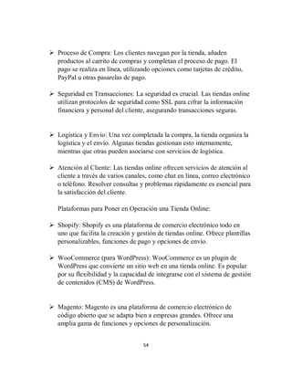 54
 Proceso de Compra: Los clientes navegan por la tienda, añaden
productos al carrito de compras y completan el proceso de pago. El
pago se realiza en línea, utilizando opciones como tarjetas de crédito,
PayPal u otras pasarelas de pago.
 Seguridad en Transacciones: La seguridad es crucial. Las tiendas online
utilizan protocolos de seguridad como SSL para cifrar la información
financiera y personal del cliente, asegurando transacciones seguras.
 Logística y Envío: Una vez completada la compra, la tienda organiza la
logística y el envío. Algunas tiendas gestionan esto internamente,
mientras que otras pueden asociarse con servicios de logística.
 Atención al Cliente: Las tiendas online ofrecen servicios de atención al
cliente a través de varios canales, como chat en línea, correo electrónico
o teléfono. Resolver consultas y problemas rápidamente es esencial para
la satisfacción del cliente.
Plataformas para Poner en Operación una Tienda Online:
 Shopify: Shopify es una plataforma de comercio electrónico todo en
uno que facilita la creación y gestión de tiendas online. Ofrece plantillas
personalizables, funciones de pago y opciones de envío.
 WooCommerce (para WordPress): WooCommerce es un plugin de
WordPress que convierte un sitio web en una tienda online. Es popular
por su flexibilidad y la capacidad de integrarse con el sistema de gestión
de contenidos (CMS) de WordPress.
 Magento: Magento es una plataforma de comercio electrónico de
código abierto que se adapta bien a empresas grandes. Ofrece una
amplia gama de funciones y opciones de personalización.
 