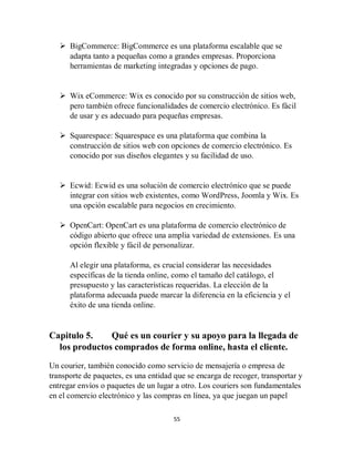 55
 BigCommerce: BigCommerce es una plataforma escalable que se
adapta tanto a pequeñas como a grandes empresas. Proporciona
herramientas de marketing integradas y opciones de pago.
 Wix eCommerce: Wix es conocido por su construcción de sitios web,
pero también ofrece funcionalidades de comercio electrónico. Es fácil
de usar y es adecuado para pequeñas empresas.
 Squarespace: Squarespace es una plataforma que combina la
construcción de sitios web con opciones de comercio electrónico. Es
conocido por sus diseños elegantes y su facilidad de uso.
 Ecwid: Ecwid es una solución de comercio electrónico que se puede
integrar con sitios web existentes, como WordPress, Joomla y Wix. Es
una opción escalable para negocios en crecimiento.
 OpenCart: OpenCart es una plataforma de comercio electrónico de
código abierto que ofrece una amplia variedad de extensiones. Es una
opción flexible y fácil de personalizar.
Al elegir una plataforma, es crucial considerar las necesidades
específicas de la tienda online, como el tamaño del catálogo, el
presupuesto y las características requeridas. La elección de la
plataforma adecuada puede marcar la diferencia en la eficiencia y el
éxito de una tienda online.
Capitulo 5. Qué es un courier y su apoyo para la llegada de
los productos comprados de forma online, hasta el cliente.
Un courier, también conocido como servicio de mensajería o empresa de
transporte de paquetes, es una entidad que se encarga de recoger, transportar y
entregar envíos o paquetes de un lugar a otro. Los couriers son fundamentales
en el comercio electrónico y las compras en línea, ya que juegan un papel
 