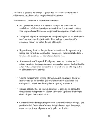 56
crucial en el proceso de entrega de productos desde el vendedor hasta el
cliente final. Aquí te explico su apoyo en este contexto:
Funciones del Courier en el Comercio Electrónico:
 Recogida de Productos: Los couriers recogen los productos del
vendedor o del almacén designado para iniciar el proceso de entrega.
Esto implica la recolección de los productos comprados por el cliente.
 Transporte Seguro: Se encargan del transporte seguro de los productos a
través de sus redes de distribución. Esto incluye la manipulación
cuidadosa para evitar daños durante el tránsito.
 Seguimiento y Rastreo: Proporcionan herramientas de seguimiento y
rastreo que permiten a los clientes y vendedores monitorear el estado y
la ubicación exacta de los paquetes en tiempo real.
 Almacenamiento Temporal: En algunos casos, los couriers pueden
ofrecer servicios de almacenamiento temporal en centros de distribución
antes de la entrega final, especialmente si el cliente no está disponible
en el momento de la entrega.
 Gestión Aduanera (en Envíos Internacionales): En el caso de envíos
internacionales, los couriers gestionan los trámites aduaneros y se
encargan de cumplir con los requisitos legales y aduaneros.
 Entrega a Domicilio: La función principal es entregar los productos
directamente en la puerta del cliente, ofreciendo opciones de entrega a
domicilio para mayor comodidad.
 Confirmación de Entrega: Proporcionan confirmaciones de entrega, que
pueden incluir firmas electrónicas o fotografías del lugar de entrega,
como prueba de que el paquete ha llegado a su destino.
 