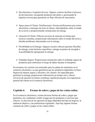 57
 Devoluciones y Logística Inversa: Algunos couriers facilitan el proceso
de devoluciones, recogiendo productos devueltos y gestionando la
logística inversa para garantizar un flujo eficiente de mercancías.
 Apoyo para el Cliente: Notificaciones: Envían notificaciones por correo
electrónico o mensajes de texto al cliente, informándoles sobre el estado
de su envío y proporcionando estimaciones de entrega.
 Atención al Cliente: Ofrecen servicios de atención al cliente para
resolver consultas, proporcionar información sobre el estado del envío y
abordar problemas relacionados con la entrega.
 Flexibilidad en la Entrega: Algunos couriers ofrecen opciones flexibles
de entrega, como horarios específicos, entrega en puntos de recogida o
la posibilidad de reprogramar la entrega.
 Embalaje Seguro: Proporcionan orientación sobre el embalaje seguro de
productos para minimizar el riesgo de daños durante el transporte.
En resumen, los couriers son esenciales para la cadena de suministro en el
comercio electrónico, ya que garantizan que los productos adquiridos en línea
lleguen de manera segura y eficiente a los clientes. Su capacidad para
gestionar la entrega, proporcionar información en tiempo real y ofrecer
servicios de atención al cliente contribuye significativamente a la experiencia
general del cliente en el comercio electrónico.
Capitulo 6. Formas de cobro y pagos de las ventas online.
En el comercio electrónico, existen diversas formas de cobro y pagos que
permiten a los vendedores recibir el pago por los productos o servicios que
ofrecen. La elección de las opciones de pago dependerá del tipo de negocio, la
audiencia objetivo y las preferencias regionales. Aquí hay algunas formas
comunes de cobro y pagos en las ventas online:
 