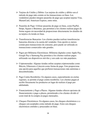 58
 Tarjetas de Crédito y Débito: Las tarjetas de crédito y débito son el
método de pago más común en las transacciones en línea. Los
vendedores pueden integrar pasarelas de pago que aceptan tarjetas Visa,
MasterCard, American Express, entre otras.
 Pasarelas de Pago: Utilizar pasarelas de pago en línea, como PayPal,
Stripe, Square o Braintree, que permiten a los clientes realizar pagos de
forma segura sin necesidad de proporcionar directamente los detalles de
su tarjeta a la tienda en línea.
 Transferencias Bancarias: Los clientes pueden realizar transferencias
bancarias directas a la cuenta del vendedor. Esta opción es menos
común para transacciones de consumo, pero puede ser utilizada en
transacciones comerciales más grandes.
 Pagos por Billeteras Electrónicas: Billeteras digitales como Apple Pay,
Google Pay o Samsung Pay permiten a los clientes realizar pagos
utilizando sus dispositivos móviles y son cada vez más populares.
 Criptomonedas: Algunas tiendas online aceptan criptomonedas como
Bitcoin, Ethereum o Litecoin como forma de pago. Esto proporciona
una opción para aquellos que prefieren transacciones más anónimas o
descentralizadas.
 Pago Contra Reembolso: En algunos casos, especialmente en ciertas
regiones, se permite el pago contra reembolso. Los clientes pagan al
recibir físicamente los productos en lugar de realizar el pago por
adelantado.
 Financiamiento y Pago a Plazos: Algunas tiendas ofrecen opciones de
financiamiento o pago a plazos, permitiendo a los clientes dividir el
costo total de la compra en pagos mensuales.
 Cheques Electrónicos: En algunos casos, los cheques electrónicos o e-
cheques son aceptados como método de pago. Estos son cheques
electrónicos emitidos y procesados en línea.
 