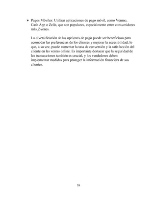 59
 Pagos Móviles: Utilizar aplicaciones de pago móvil, como Venmo,
Cash App o Zelle, que son populares, especialmente entre consumidores
más jóvenes.
La diversificación de las opciones de pago puede ser beneficiosa para
acomodar las preferencias de los clientes y mejorar la accesibilidad, lo
que, a su vez, puede aumentar la tasa de conversión y la satisfacción del
cliente en las ventas online. Es importante destacar que la seguridad de
las transacciones también es crucial, y los vendedores deben
implementar medidas para proteger la información financiera de sus
clientes.
 